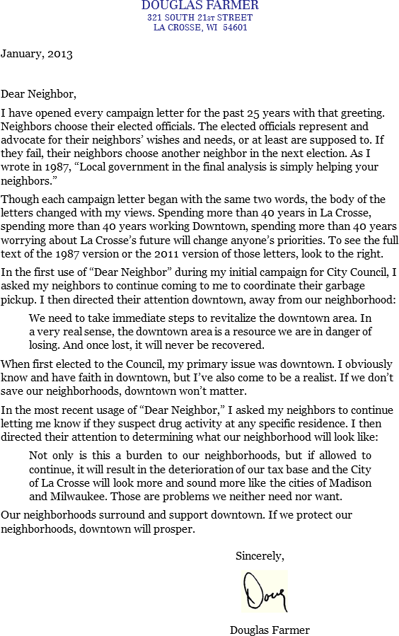 DOUGLAS FARMER
321 SOUTH 21ST STREET
LA CROSSE, WI 54601 January, 2013 Dear Neighbor, I have opened every campaign letter for the past 25 years with that greeting. Neighbors choose their elected officials. The elected officials represent and advocate for their neighbors’ wishes and needs, or at least are supposed to. If they fail, their neighbors choose another neighbor in the next election. As I wrote in 1987, “Local government in the final analysis is simply helping your neighbors.” Though each campaign letter began with the same two words, the body of the letters changed with my views. Spending more than 40 years in La Crosse, spending more than 40 years working Downtown, spending more than 40 years worrying about La Crosse’s future will change anyone’s priorities. To see the full text of the 1987 version or the 2011 version of those letters, look to the right. In the first use of “Dear Neighbor” during my initial campaign for City Council, I asked my neighbors to continue coming to me to coordinate their garbage pickup. I then directed their attention downtown, away from our neighborhood: We need to take immediate steps to revitalize the downtown area. In a very real sense, the downtown area is a resource we are in danger of losing. And once lost, it will never be recovered. When first elected to the Council, my primary issue was downtown. I obviously know and have faith in downtown, but I’ve also come to be a realist. If we don’t save our neighborhoods, downtown won’t matter. In the most recent usage of “Dear Neighbor,” I asked my neighbors to continue letting me know if they suspect drug activity at any specific residence. I then directed their attention to determining what our neighborhood will look like: Not only is this a burden to our neighborhoods, but if allowed to continue, it will result in the deterioration of our tax base and the City of La Crosse will look more and sound more like the cities of Madison and Milwaukee. Those are problems we neither need nor want. Our neighborhoods surround and support downtown. If we protect our neighborhoods, downtown will prosper. Sincerely, ﷯ Douglas Farmer
